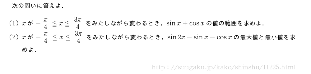 次の問いに答えよ．(1)xが-π/4≦x≦\frac{3π}{4}をみたしながら変わるとき，sinx+cosxの値の範囲を求めよ．(2)xが-π/4≦x≦\frac{3π}{4}をみたしながら変わるとき，sin2x-sinx-cosxの最大値と最小値を求めよ．