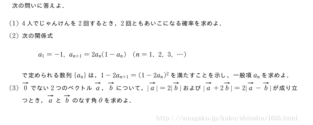 次の問いに答えよ．(1)4人でじゃんけんを2回するとき，2回ともあいこになる確率を求めよ．(2)次の関係式a_1=-1,a_{n+1}=2a_n(1-a_n)(n=1,2,3,・・・)で定められる数列{a_n}は，1-2a_{n+1}=(1-2a_n)^2を満たすことを示し，一般項a_nを求めよ．(3)ベクトル0でない2つのベクトルベクトルa，ベクトルbについて，|ベクトルa|=2|ベクトルb|および|ベクトルa+2ベクトルb|=2|ベクトルa-ベクトルb|が成り立つとき，ベクトルaとベクトルbのなす角θを求めよ．