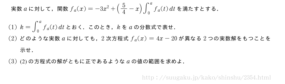 実数aに対して，関数f_a(x)=-3x^2+(5/4-x)∫_0^af_a(t)dtを満たすとする．(1)k=∫_0^af_a(t)dtとおく．このとき，kをaの分数式で表せ．(2)どのような実数aに対しても，2次方程式f_a(x)=4x-20が異なる2つの実数解をもつことを示せ．(3)(2)の方程式の解がともに正であるようなaの値の範囲を求めよ．