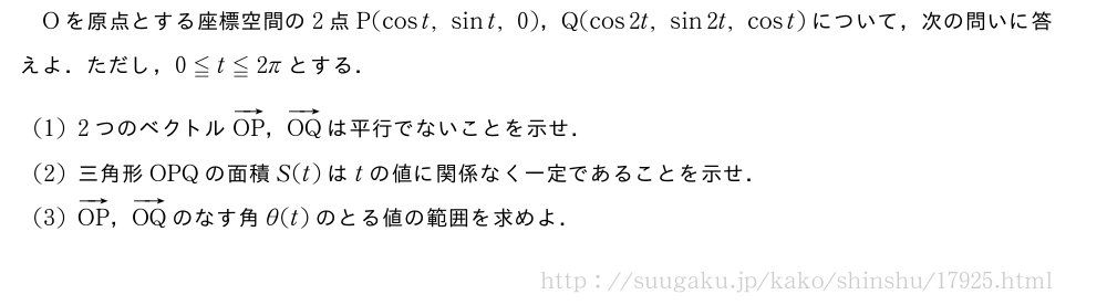 Oを原点とする座標空間の2点P(cost,sint,0)，Q(cos2t,sin2t,cost)について，次の問いに答えよ．ただし，0≦t≦2πとする．(1)2つのベクトルベクトルOP，ベクトルOQは平行でないことを示せ．(2)三角形OPQの面積S(t)はtの値に関係なく一定であることを示せ．(3)ベクトルOP，ベクトルOQのなす角θ(t)のとる値の範囲を求めよ．