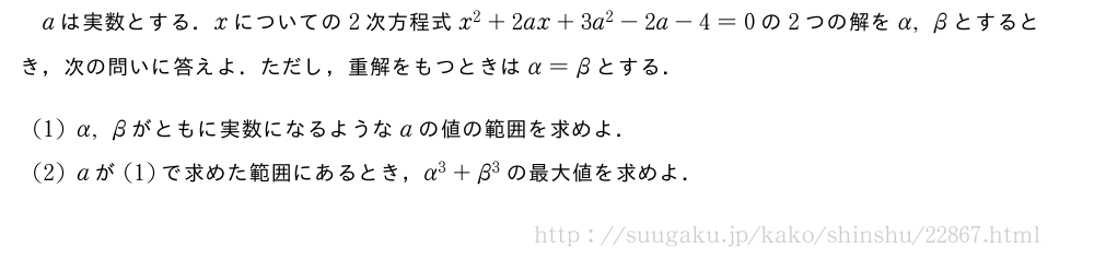 aは実数とする．xについての2次方程式x^2+2ax+3a^2-2a-4=0の2つの解をα,βとするとき，次の問いに答えよ．ただし，重解をもつときはα=βとする．(1)α,βがともに実数になるようなaの値の範囲を求めよ．(2)aが(1)で求めた範囲にあるとき，α^3+β^3の最大値を求めよ．