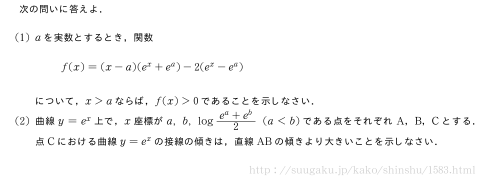 次の問いに答えよ．(1)aを実数とするとき，関数f(x)=(x-a)(e^x+e^a)-2(e^x-e^a)について，x＞aならば，f(x)＞0であることを示しなさい．(2)曲線y=e^x上で，x座標がa,b,log\frac{e^a+e^b}{2}(a＜b)である点をそれぞれA，B，Cとする．点Cにおける曲線y=e^xの接線の傾きは，直線ABの傾きより大きいことを示しなさい．