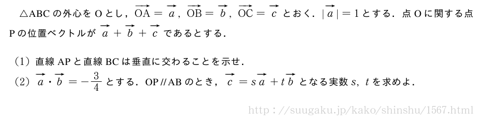 △ABCの外心をOとし，ベクトルOA=ベクトルa,ベクトルOB=ベクトルb,ベクトルOC=ベクトルcとおく．|ベクトルa|=1とする．点Oに関する点Pの位置ベクトルがベクトルa+ベクトルb+ベクトルcであるとする．(1)直線APと直線BCは垂直に交わることを示せ．(2)ベクトルa・ベクトルb=-3/4とする．OP\paraABのとき，ベクトルc=sベクトルa+tベクトルbとなる実数s,tを求めよ．