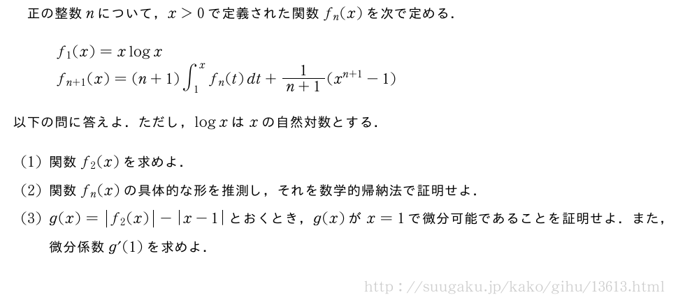 正の整数nについて，x＞0で定義された関数f_n(x)を次で定める．\begin{array}{l}f_1(x)=xlogx\f_{n+1}(x)=(n+1)∫_1^xf_n(t)dt+\frac{1}{n+1}(x^{n+1}-1)\end{array}以下の問に答えよ．ただし，logxはxの自然対数とする．(1)関数f_2(x)を求めよ．(2)関数f_n(x)の具体的な形を推測し，それを数学的帰納法で証明せよ．(3)g(x)=|f_2(x)|-|x-1|とおくとき，g(x)がx=1で微分可能であることを証明せよ．また，微分係数g´(1)を求めよ．