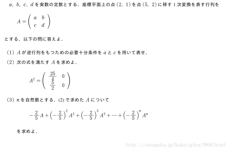 a,b,c,dを実数の定数とする．座標平面上の点(2,1)を点(5,2)に移す1次変換を表す行列をA=(\begin{array}{cc}a&b\c&d\end{array})とする．以下の問に答えよ．(1)Aが逆行列をもつための必要十分条件をaとcを用いて表せ．(2)次の式を満たすAを求めよ．A^2=(\begin{array}{cc}25/4&0\5/2&0\end{array})(3)nを自然数とする．(2)で求めたAについて-2/5A+(-2/5)^2A^2+(-2/5)^3A^3+・・・+(-2/5)^nA^nを求めよ．