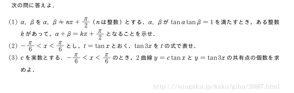 次の問に答えよ．(1)α,βをα,β≠nπ+π/2（nは整数）とする．α,βがtanαtanβ=1を満たすとき，ある整数kがあって，α+β=kπ+π/2となることを示せ．(2)-π/6＜x＜π/6とし，t=tanxとおく．tan3xをtの式で表せ．(3)cを実数とする．-π/6＜x＜π/6のとき，2曲線y=ctanxとy=tan3xの共有点の個数を求めよ．