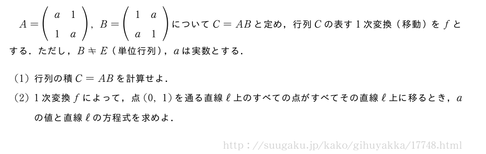 A=(\begin{array}{cc}a&1\1&a\end{array}),B=(\begin{array}{cc}1&a\a&1\end{array})についてC=ABと定め，行列Cの表す1次変換（移動）をfとする．ただし，B≠E（単位行列），aは実数とする．(1)行列の積C=ABを計算せよ．(2)1次変換fによって，点(0,1)を通る直線ℓ上のすべての点がすべてその直線ℓ上に移るとき，aの値と直線ℓの方程式を求めよ．