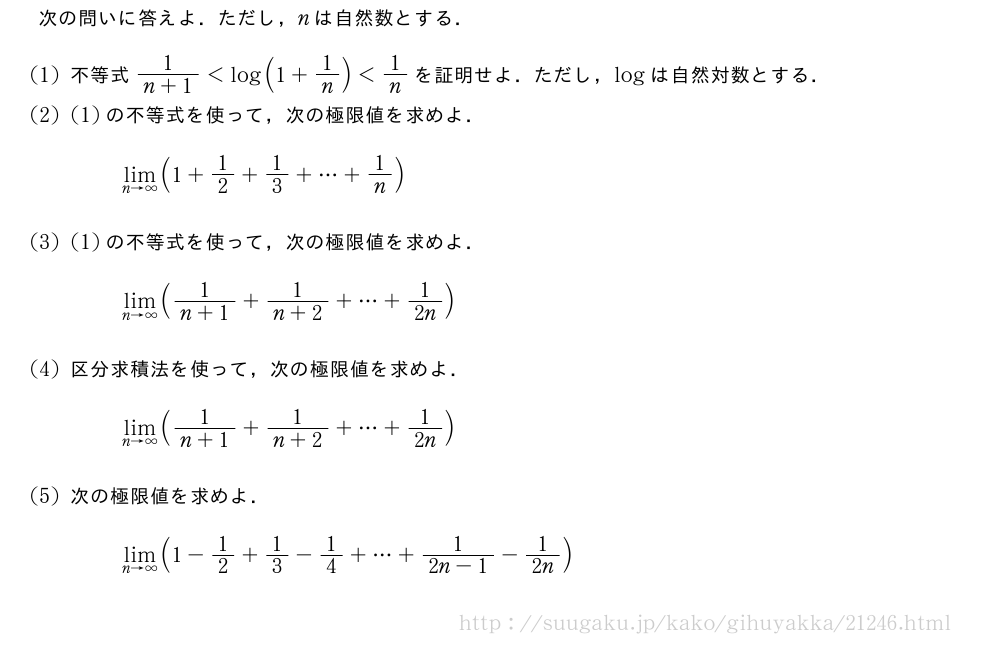 次の問いに答えよ．ただし，nは自然数とする．(1)不等式\frac{1}{n+1}＜log(1+1/n)＜1/nを証明せよ．ただし，logは自然対数とする．(2)(1)の不等式を使って，次の極限値を求めよ．\lim_{n→∞}(1+1/2+1/3+・・・+1/n)(3)(1)の不等式を使って，次の極限値を求めよ．\lim_{n→∞}(\frac{1}{n+1}+\frac{1}{n+2}+・・・+1/2n)(4)区分求積法を使って，次の極限値を求めよ．\lim_{n→∞}(\frac{1}{n+1}+\frac{1}{n+2}+・・・+1/2n)(5)次の極限値を求めよ．\lim_{n→∞}(1-1/2+1/3-1/4+・・・+\frac{1}{2n-1}-1/2n)