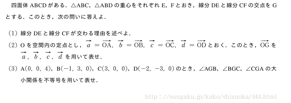 四面体ABCDがある．△ABC，△ABDの重心をそれぞれE，Fとおき，線分DEと線分CFの交点をGとする．このとき，次の問いに答えよ．(1)線分DEと線分CFが交わる理由を述べよ．(2)Oを空間内の定点とし，ベクトルa=ベクトルOA,ベクトルb=ベクトルOB,ベクトルc=ベクトルOC,ベクトルd=ベクトルODとおく．このとき，ベクトルOGをベクトルa,ベクトルb,ベクトルc,ベクトルdを用いて表せ．(3)A(0,0,4)，B(-1,3,0)，C(3,0,0)，D(-2,-3,0)のとき，∠　AGB　，∠　BGC　，∠　CGA　の大小関係を不等号を用いて表せ．