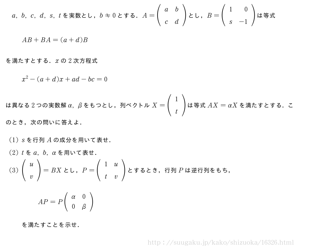 a,b,c,d,s,tを実数とし，b≠0とする．A=(\begin{array}{cc}a&b\c&d\end{array})とし，B=(\begin{array}{rr}1&0\s&-1\end{array})は等式AB+BA=(a+d)Bを満たすとする．xの2次方程式x^2-(a+d)x+ad-bc=0は異なる2つの実数解α,βをもつとし，列ベクトルX=(\begin{array}{c}1\t\end{array})は等式AX=αXを満たすとする．このとき，次の問いに答えよ．(1)sを行列Aの成分を用いて表せ．(2)tをa,b,αを用いて表せ．(3)(\begin{array}{c}u\v\end{array})=BXとし，P=(\begin{array}{cc}1&u\t&v\end{array})とするとき，行列Pは逆行列をもち，AP=P(\begin{array}{cc}α&0\0&β\end{array})を満たすことを示せ．