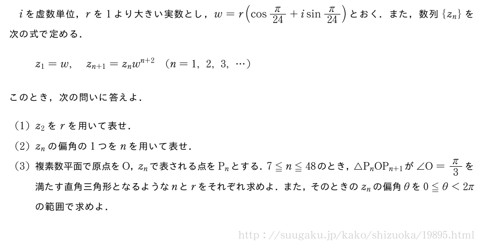 iを虚数単位，rを1より大きい実数とし，w=r(cosπ/24+isinπ/24)とおく．また，数列{z_n}を次の式で定める．z_1=w,z_{n+1}=z_nw^{n+2}(n=1,2,3,・・・)このとき，次の問いに答えよ．(1)z_2をrを用いて表せ．(2)z_nの偏角の1つをnを用いて表せ．(3)複素数平面で原点をO，z_nで表される点をP_nとする．7≦n≦48のとき，△P_nOP_{n+1}が∠O=π/3を満たす直角三角形となるようなnとrをそれぞれ求めよ．また，そのときのz_nの偏角θを0≦θ＜2πの範囲で求めよ．