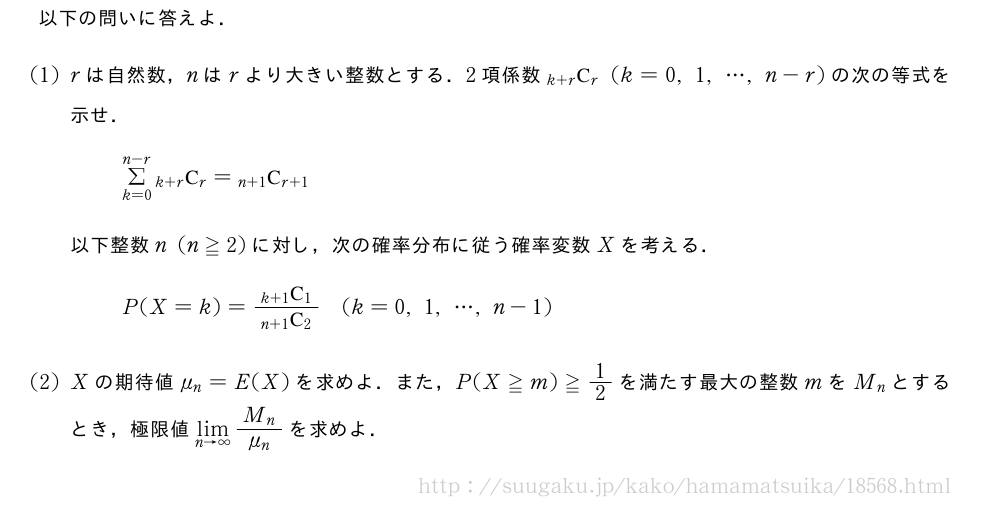 以下の問いに答えよ．(1)rは自然数，nはrより大きい整数とする．2項係数\comb{k+r}{r}(k=0,1,・・・,n-r)の次の等式を示せ．Σ_{k=0}^{n-r}\comb{k+r}{r}=\comb{n+1}{r+1}以下整数n(n≧2)に対し，次の確率分布に従う確率変数Xを考える．P(X=k)=\frac{\comb{k+1}{1}}{\comb{n+1}{2}}(k=0,1,・・・,n-1)(2)Xの期待値\mu_n=E(X)を求めよ．また，P(X≧m)≧1/2を満たす最大の整数mをM_nとするとき，極限値\lim_{n→∞}\frac{M_n}{\mu_n}を求めよ．