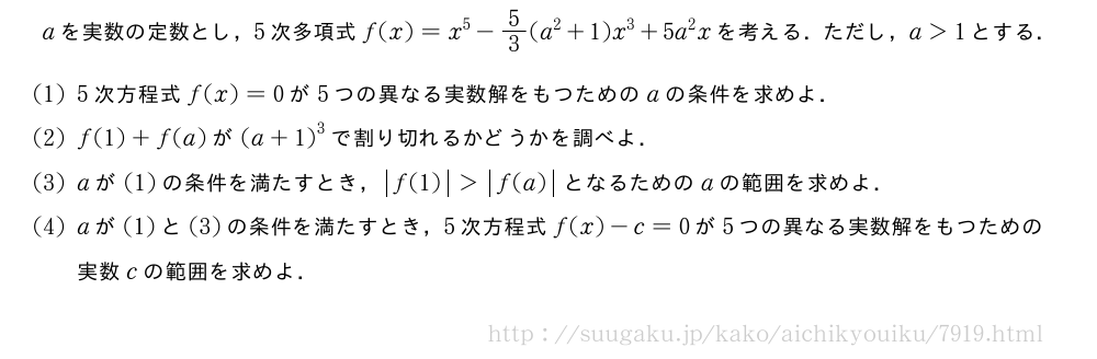 aを実数の定数とし，5次多項式f(x)=x^5-5/3(a^2+1)x^3+5a^2xを考える．ただし，a＞1とする．(1)5次方程式f(x)=0が5つの異なる実数解をもつためのaの条件を求めよ．(2)f(1)+f(a)が{(a+1)}^3で割り切れるかどうかを調べよ．(3)aが(1)の条件を満たすとき，|f(1)|＞|f(a)|となるためのaの範囲を求めよ．(4)aが(1)と(3)の条件を満たすとき，5次方程式f(x)-c=0が5つの異なる実数解をもつための実数cの範囲を求めよ．