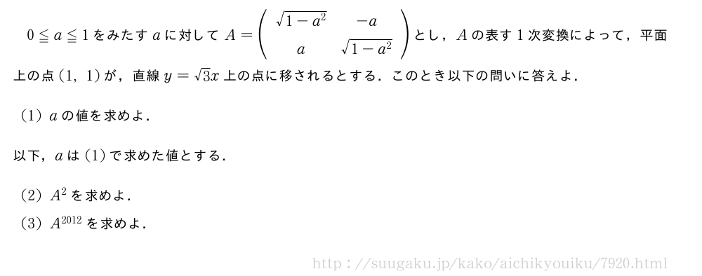 0≦a≦1をみたすaに対してA=(\begin{array}{cc}\sqrt{1-a^2}&-a\a&\sqrt{1-a^2}\end{array})とし，Aの表す1次変換によって，平面上の点(1,1)が，直線y=√3x上の点に移されるとする．このとき以下の問いに答えよ．(1)aの値を求めよ．以下，aは(1)で求めた値とする．\mon[(2)]A^2を求めよ．\mon[(3)]A^{2012}を求めよ．