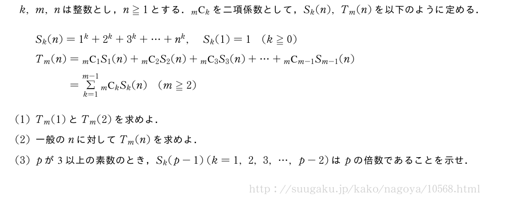 k,m,nは整数とし，n≧1とする．\comb{m}{k}を二項係数として，S_k(n),T_m(n)を以下のように定める．\begin{align}&S_k(n)=1^k+2^k+3^k+・・・+n^k,S_k(1)=1(k≧0)\nonumber\\&T_m(n)=\comb{m}{1}S_1(n)+\comb{m}{2}S_2(n)+\comb{m}{3}S_3(n)+・・・+\comb{m}{m-1}S_{m-1}(n)\nonumber\\&\phantom{T_m(n)}=Σ_{k=1}^{m-1}\comb{m}{k}S_k(n)(m≧2)\nonumber\end{align}(1)T_m(1)とT_m(2)を求めよ．(2)一般のnに対してT_m(n)を求めよ．(3)pが3以上の素数のとき，S_k(p-1)(k=1,2,3,・・・,p-2)はpの倍数であることを示せ．
