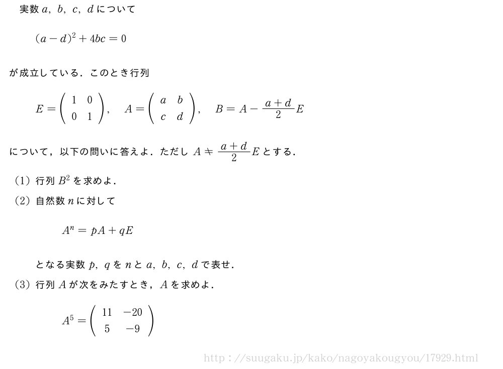 実数a,b,c,dについて(a-d)^2+4bc=0が成立している．このとき行列E=(\begin{array}{cc}1&0\0&1\end{array}),A=(\begin{array}{cc}a&b\c&d\end{array}),B=A-\frac{a+d}{2}Eについて，以下の問いに答えよ．ただしA≠\frac{a+d}{2}Eとする．(1)行列B^2を求めよ．(2)自然数nに対してA^n=pA+qEとなる実数p,qをnとa,b,c,dで表せ．(3)行列Aが次をみたすとき，Aを求めよ．A^5=(\begin{array}{cc}11&-20\5&-9\end{array})