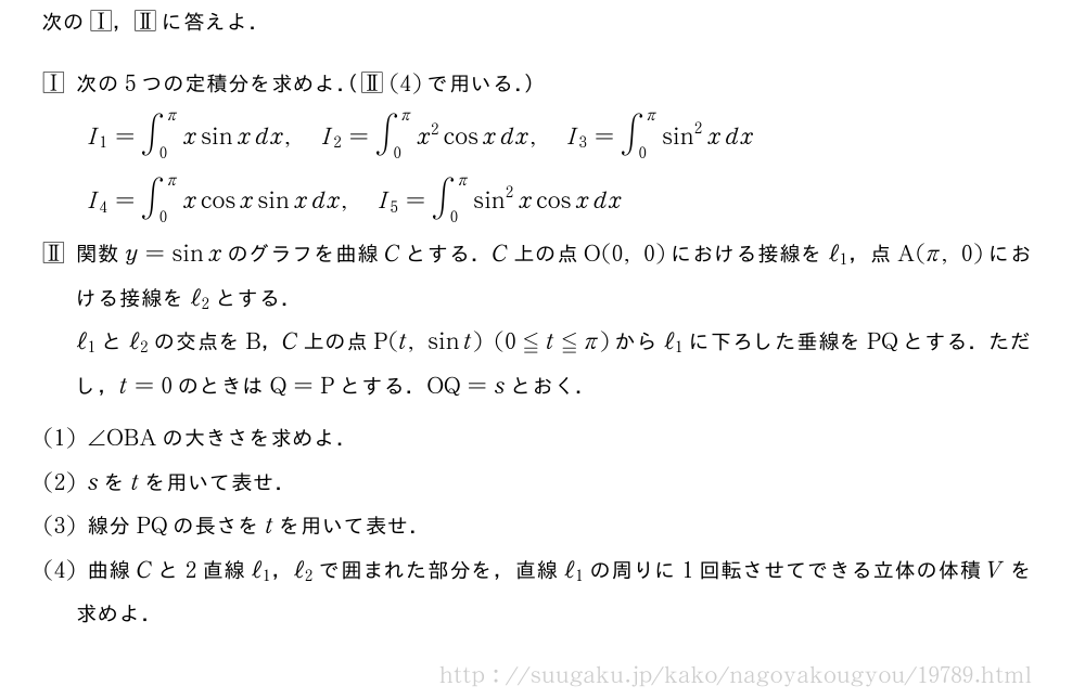 次の\tocichi，\tocniに答えよ．\mon[\tocichi]次の5つの定積分を求めよ．（\tocni(4)で用いる．）I_1=∫_0^πxsinxdx,I_2=∫_0^πx^2cosxdx,I_3=∫_0^πsin^2xdxI_4=∫_0^πxcosxsinxdx,I_5=∫_0^πsin^2xcosxdx\mon[\tocni]関数y=sinxのグラフを曲線Cとする．C上の点O(0,0)における接線をℓ_1，点A(π,0)における接線をℓ_2とする．ℓ_1とℓ_2の交点をB，C上の点P(t,sint)(0≦t≦π)からℓ_1に下ろした垂線をPQとする．ただし，t=0のときはQ=Pとする．OQ=sとおく．\mon[(1)]∠OBAの大きさを求めよ．\mon[(2)]sをtを用いて表せ．\mon[(3)]線分PQの長さをtを用いて表せ．\mon[(4)]曲線Cと2直線ℓ_1，ℓ_2で囲まれた部分を，直線ℓ_1の周りに1回転させてできる立体の体積Vを求めよ．