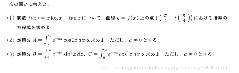 次の問いに答えよ．(1)関数f(x)=xlogx-tanxについて，曲線y=f(x)上の点P(π/4,f(π/4))における接線の方程式を求めよ．(2)定積分A=∫_0^πe^{-ax}cos2xdxを求めよ．ただし，a≠0とする．(3)定積分B=∫_0^πe^{-ax}sin^2xdx，C=∫_0^πe^{-ax}cos^2xdxを求めよ．ただし，a≠0とする．