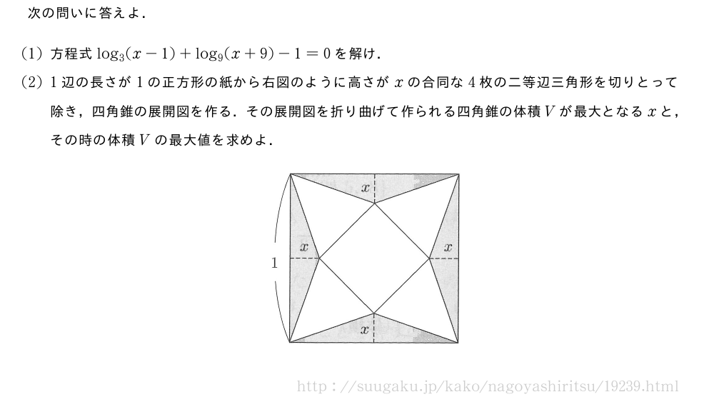 次の問いに答えよ．(1)方程式log_3(x-1)+log_9(x+9)-1=0を解け．(2)1辺の長さが1の正方形の紙から右図のように高さがxの合同な4枚の二等辺三角形を切りとって除き，四角錐の展開図を作る．その展開図を折り曲げて作られる四角錐の体積Vが最大となるxと，その時の体積Vの最大値を求めよ．（プレビューでは図は省略します）