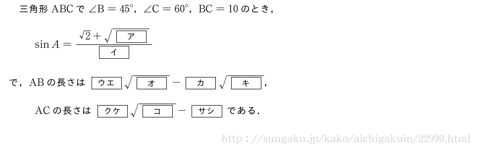 三角形ABCで∠B={45}°，∠C={60}°，BC=10のとき，sinA=\frac{√2+\sqrt{[ア]}}{[イ]}で，ABの長さは[ウエ]\sqrt{[オ]}-[カ]\sqrt{[キ]}，ACの長さは[クケ]\sqrt{[コ]}-[サシ]である．