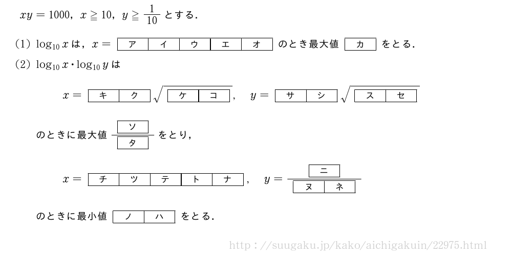 xy=1000，x≧10，y≧1/10とする．(1)log_{10}xは，x=\kakkofive{ア}{イ}{ウ}{エ}{オ}のとき最大値[カ]をとる．(2)log_{10}x・log_{10}yはx=[キ][ク]\sqrt{[ケ][コ]},y=[サ][シ]\sqrt{[ス][セ]}のときに最大値\frac{[ソ]}{[タ]}をとり，x=\kakkofive{チ}{ツ}{テ}{ト}{ナ},y=\frac{[ニ]}{[ヌ][ネ]}のときに最小値[ノ][ハ]をとる．