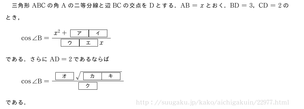 三角形ABCの角Aの二等分線と辺BCの交点をDとする．AB=xとおく．BD=3，CD=2のとき，cos∠B=\frac{x^2+[ア][イ]}{[ウ][エ]x}である．さらにAD=2であるならばcos∠B=\frac{[オ]\sqrt{[カ][キ]}}{[ク]}である．