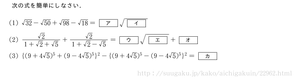 次の式を簡単にしなさい．(1)\sqrt{32}-\sqrt{50}+\sqrt{98}-\sqrt{18}=[ア]\sqrt{[イ]}(2)\frac{√2}{1+√2+√5}+\frac{√2}{1+√2-√5}=[ウ]\sqrt{[エ]}+[オ](3){(9+4√5)^5+(9-4√5)^5}^2-{(9+4√5)^5-(9-4√5)^5}^2=[カ]