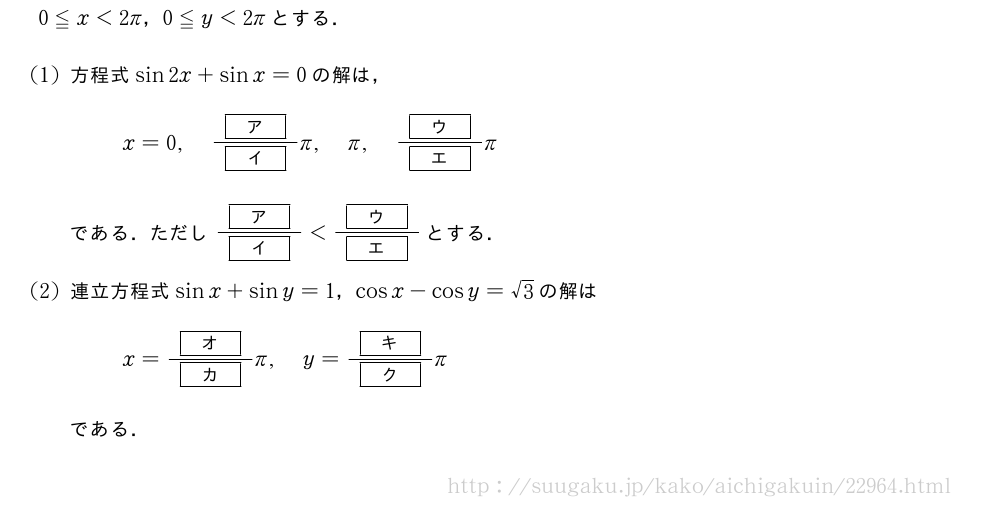 0≦x＜2π，0≦y＜2πとする．(1)方程式sin2x+sinx=0の解は，x=0,\frac{[ア]}{[イ]}π,π,\frac{[ウ]}{[エ]}πである．ただし\frac{[ア]}{[イ]}＜\frac{[ウ]}{[エ]}とする．(2)連立方程式sinx+siny=1，cosx-cosy=√3の解はx=\frac{[オ]}{[カ]}π,y=\frac{[キ]}{[ク]}πである．