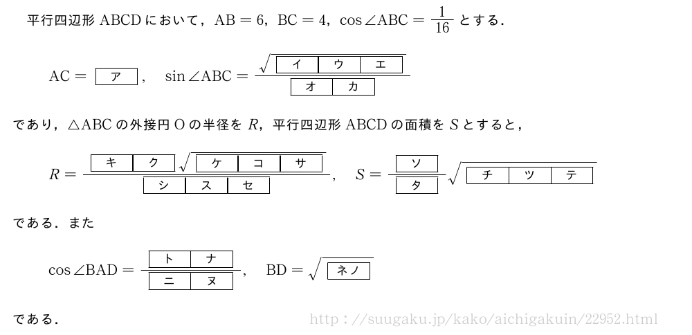 平行四辺形ABCDにおいて，AB=6，BC=4，cos∠ABC=1/16とする．AC=[ア],sin∠ABC=\frac{\sqrt{[イ][ウ][エ]}}{[オ][カ]}であり，△ABCの外接円Oの半径をR，平行四辺形ABCDの面積をSとすると，R=\frac{[キ][ク]\sqrt{[ケ][コ][サ]}}{[シ][ス][セ]},S=\frac{[ソ]}{[タ]}\sqrt{[チ][ツ][テ]}である．またcos∠BAD=\frac{[ト][ナ]}{[ニ][ヌ]},BD=\sqrt{[ネノ]}である．