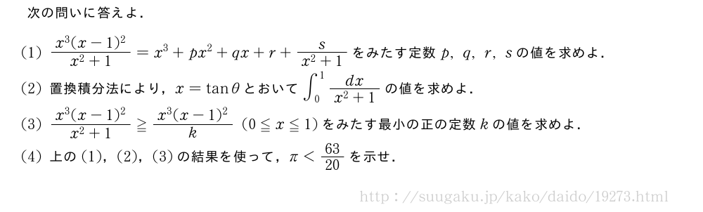 次の問いに答えよ．(1)\frac{x^3(x-1)^2}{x^2+1}=x^3+px^2+qx+r+\frac{s}{x^2+1}をみたす定数p,q,r,sの値を求めよ．(2)置換積分法により，x=tanθとおいて∫_0^1\frac{dx}{x^2+1}の値を求めよ．(3)\frac{x^3(x-1)^2}{x^2+1}≧\frac{x^3(x-1)^2}{k}(0≦x≦1)をみたす最小の正の定数kの値を求めよ．(4)上の(1)，(2)，(3)の結果を使って，π＜63/20を示せ．