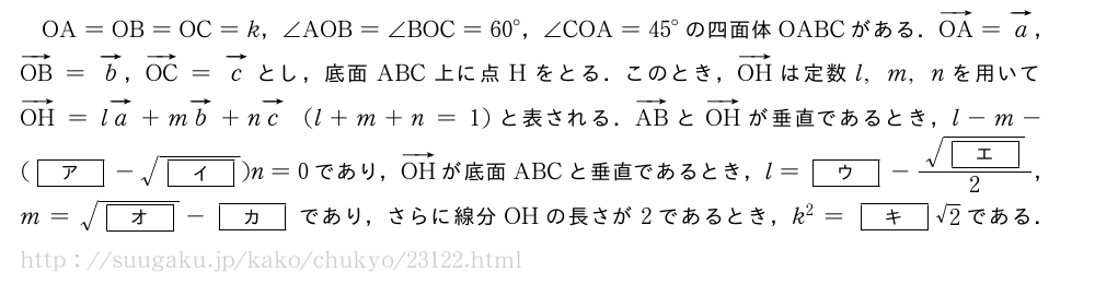 OA=OB=OC=k，∠AOB=∠BOC={60}°，∠COA={45}°の四面体OABCがある．ベクトルOA=ベクトルa，ベクトルOB=ベクトルb，ベクトルOC=ベクトルcとし，底面ABC上に点Hをとる．このとき，ベクトルOHは定数l,m,nを用いてベクトルOH=lベクトルa+mベクトルb+nベクトルc(l+m+n=1)と表される．ベクトルABとベクトルOHが垂直であるとき，l-m-([ア]-\sqrt{[イ]})n=0であり，ベクトルOHが底面ABCと垂直であるとき，l=[ウ]-\frac{\sqrt{[エ]}}{2}，m=\sqrt{[オ]}-[カ]であり，さらに線分OHの長さが2であるとき，k^2=[キ]√2である．