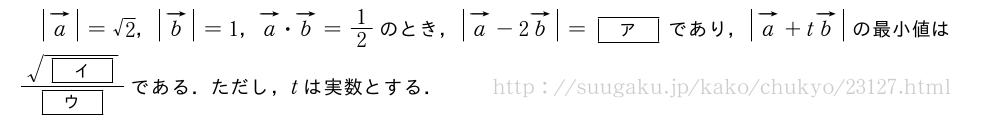 |ベクトルa|=√2，|ベクトルb|=1，ベクトルa・ベクトルb=1/2のとき，|ベクトルa|-2\vectit{b}=[ア]であり，|ベクトルa|+t\vectit{b}の最小値は\frac{\sqrt{[イ]}}{[ウ]}である．ただし，tは実数とする．