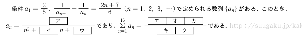 条件a_1=2/5，\frac{1}{a_{n+1}}-\frac{1}{a_n}=\frac{2n+7}{6}(n=1,2,3,・・・)で定められる数列{a_n}がある．このとき，a_n=\frac{[ア]}{n^2+[イ]n+[ウ]}であり，Σ_{n=1}^{16}a_n=\frac{[エ][オ][カ]}{[キ][ク]}である．