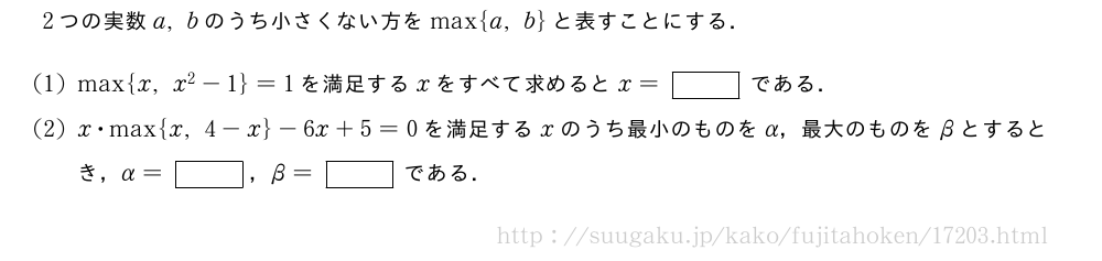 2つの実数a,bのうち小さくない方を\max{a,b}と表すことにする．(1)\max{x,x^2-1}=1を満足するxをすべて求めるとx=[]である．(2)x・\max{x,4-x}-6x+5=0を満足するxのうち最小のものをα，最大のものをβとするとき，α=[]，β=[]である．