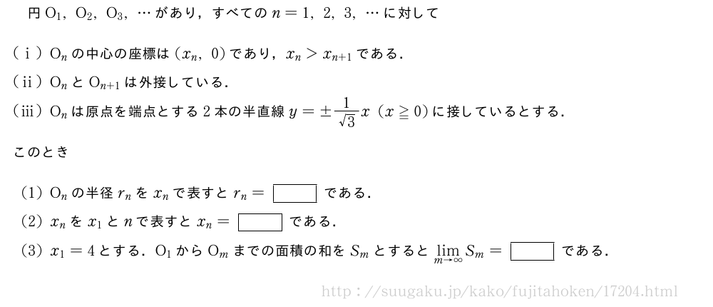 円O_1,O_2,O_3,・・・があり，すべてのn=1,2,3,・・・に対して(i)O_nの中心の座標は(x_n,0)であり，x_n＞x_{n+1}である．(ii)O_nとO_{n+1}は外接している．(iii)O_nは原点を端点とする2本の半直線y=±\frac{1}{√3}x(x≧0)に接しているとする．このとき(1)O_nの半径r_nをx_nで表すとr_n=[]である．(2)x_nをx_1とnで表すとx_n=[]である．(3)x_1=4とする．O_1からO_mまでの面積の和をS_mとすると\lim_{m→∞}S_m=[]である．