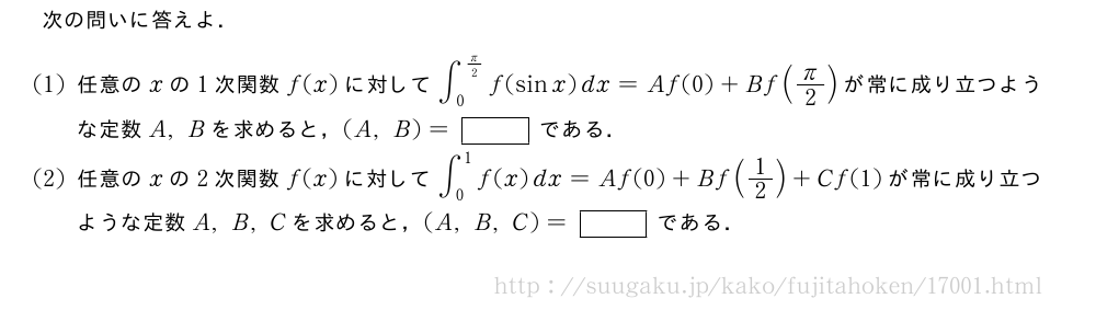 次の問いに答えよ．(1)任意のxの1次関数f(x)に対して∫_0^{π/2}f(sinx)dx=Af(0)+Bf(π/2)が常に成り立つような定数A,Bを求めると，(A,B)=[]である．(2)任意のxの2次関数f(x)に対して∫_0^1f(x)dx=Af(0)+Bf(1/2)+Cf(1)が常に成り立つような定数A,B,Cを求めると，(A,B,C)=[]である．
