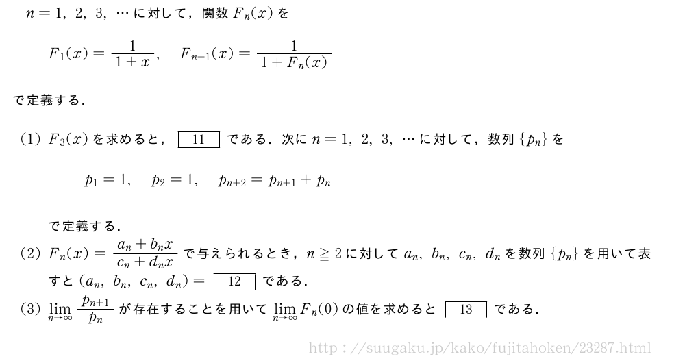 n=1,2,3,・・・に対して，関数F_n(x)をF_1(x)=\frac{1}{1+x},F_{n+1}(x)=\frac{1}{1+F_n(x)}で定義する．(1)F_3(x)を求めると，[11]である．次にn=1,2,3,・・・に対して，数列{p_n}をp_1=1,p_2=1,p_{n+2}=p_{n+1}+p_nで定義する．(2)F_n(x)=\frac{a_n+b_nx}{c_n+d_nx}で与えられるとき，n≧2に対してa_n,b_n,c_n,d_nを数列{p_n}を用いて表すと(a_n,b_n,c_n,d_n)=[12]である．(3)\lim_{n→∞}\frac{p_{n+1}}{p_n}が存在することを用いて\lim_{n→∞}F_n(0)の値を求めると[13]である．