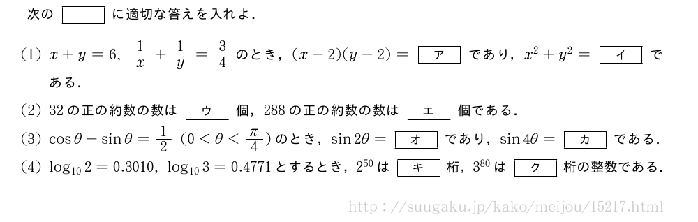 次の[]に適切な答えを入れよ．(1)x+y=6,1/x+1/y=3/4のとき，(x-2)(y-2)=[ア]であり，x^2+y^2=[イ]である．(2)32の正の約数の数は[ウ]個，288の正の約数の数は[エ]個である．(3)cosθ-sinθ=1/2(0＜θ＜π/4)のとき，sin2θ=[オ]であり，sin4θ=[カ]である．(4)log_{10}2=0.3010,log_{10}3=0.4771とするとき，2^{50}は[キ]桁，3^{80}は[ク]桁の整数である．
