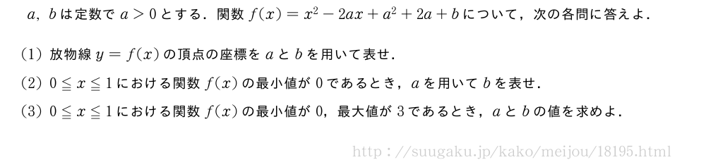 a,bは定数でa＞0とする．関数f(x)=x^2-2ax+a^2+2a+bについて，次の各問に答えよ．(1)放物線y=f(x)の頂点の座標をaとbを用いて表せ．(2)0≦x≦1における関数f(x)の最小値が0であるとき，aを用いてbを表せ．(3)0≦x≦1における関数f(x)の最小値が0，最大値が3であるとき，aとbの値を求めよ．