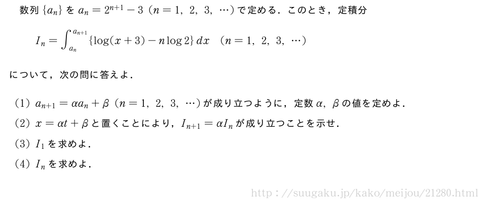 数列{a_n}をa_n=2^{n+1}-3(n=1,2,3,・・・)で定める．このとき，定積分I_n=∫_{a_n}^{a_{n+1}}{log(x+3)-nlog2}dx(n=1,2,3,・・・)について，次の問に答えよ．(1)a_{n+1}=αa_n+β(n=1,2,3,・・・)が成り立つように，定数α,βの値を定めよ．(2)x=αt+βと置くことにより，I_{n+1}=αI_nが成り立つことを示せ．(3)I_1を求めよ．(4)I_nを求めよ．