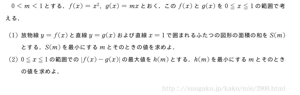 0＜m＜1とする．f(x)=x^2,g(x)=mxとおく．このf(x)とg(x)を0≦x≦1の範囲で考える．(1)放物線y=f(x)と直線y=g(x)および直線x=1で囲まれるふたつの図形の面積の和をS(m)とする．S(m)を最小にするmとそのときの値を求めよ．(2)0≦x≦1の範囲での|f(x)-g(x)|の最大値をh(m)とする．h(m)を最小にするmとそのときの値を求めよ．