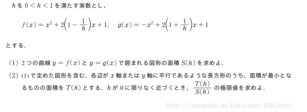 hを0＜h＜1を満たす実数とし，f(x)=x^2+2\biggl(1-1/h\biggr)x+1,g(x)=-x^2+2\biggl(1+1/h\biggr)x+1とする．(1)2つの曲線y=f(x)とy=g(x)で囲まれる図形の面積S(h)を求めよ．(2)(1)で定めた図形を含む，各辺がx軸またはy軸に平行であるような長方形のうち，面積が最小となるものの面積をT(h)とする．hが0に限りなく近づくとき，\frac{T(h)}{S(h)}の極限値を求めよ．