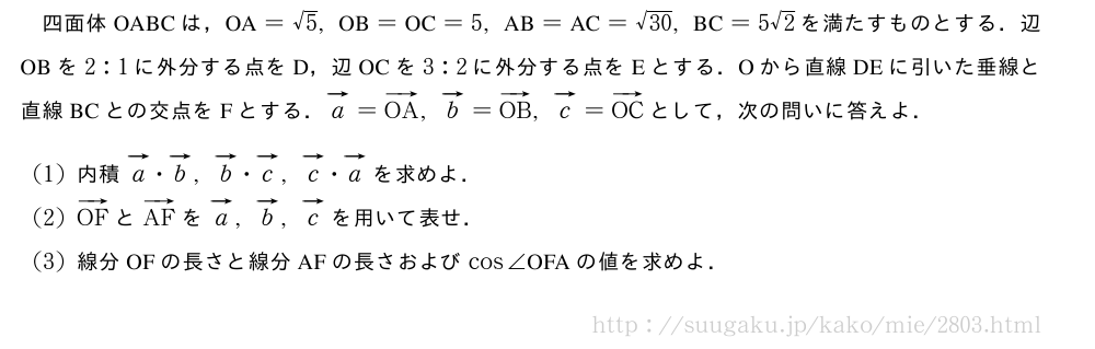 四面体OABCは，　OA　=√5,　OB　=　OC　=5,　AB　=　AC　=\sqrt{30},　BC　=5√2を満たすものとする．辺OBを2:1に外分する点をD，辺OCを3:2に外分する点をEとする．Oから直線DEに引いた垂線と直線BCとの交点をFとする．ベクトルa=ベクトルOA,ベクトルb=ベクトルOB,ベクトルc=ベクトルOCとして，次の問いに答えよ．(1)内積ベクトルa・ベクトルb,ベクトルb・ベクトルc,ベクトルc・ベクトルaを求めよ．(2)ベクトルOFとベクトルAFをベクトルa,ベクトルb,ベクトルcを用いて表せ．(3)線分OFの長さと線分AFの長さおよびcos∠　OFA　の値を求めよ．