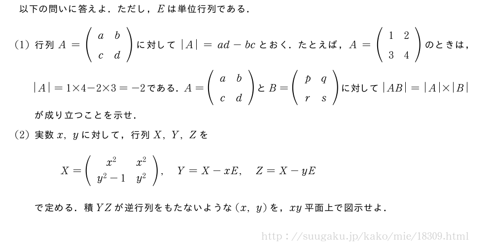 以下の問いに答えよ．ただし，Eは単位行列である．(1)行列A=(\begin{array}{cc}a&b\c&d\end{array})に対して|A|=ad-bcとおく．たとえば，A=(\begin{array}{cc}1&2\3&4\end{array})のときは，|A|=1×4-2×3=-2である．A=(\begin{array}{cc}a&b\c&d\end{array})とB=(\begin{array}{cc}p&q\r&s\end{array})に対して|AB|=|A|×|B|が成り立つことを示せ．(2)実数x,yに対して，行列X,Y,ZをX=(\begin{array}{cc}x^2&x^2\y^2-1&y^2\end{array}),Y=X-xE,Z=X-yEで定める．積YZが逆行列をもたないような(x,y)を，xy平面上で図示せよ．