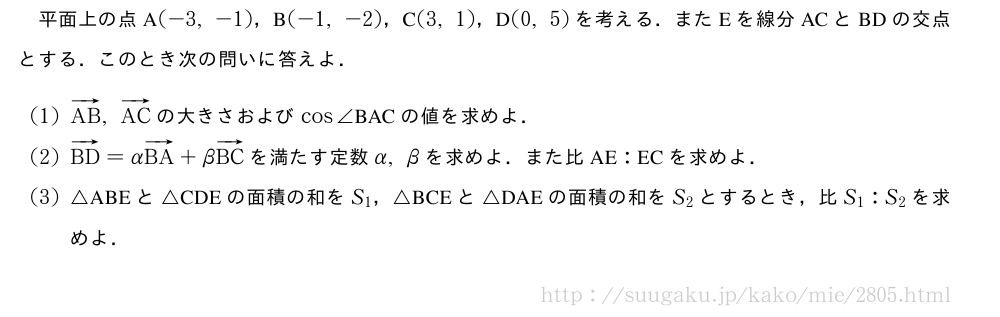 平面上の点A(-3,-1)，B(-1,-2)，C(3,1)，D(0,5)を考える．またEを線分ACとBDの交点とする．このとき次の問いに答えよ．(1)ベクトルAB,ベクトルACの大きさおよびcos∠　BAC　の値を求めよ．(2)ベクトルBD=αベクトルBA+βベクトルBCを満たす定数α,βを求めよ．また比　AE　:　EC　を求めよ．(3)△ABEと△CDEの面積の和をS_1，△BCEと△DAEの面積の和をS_2とするとき，比S_1:S_2を求めよ．