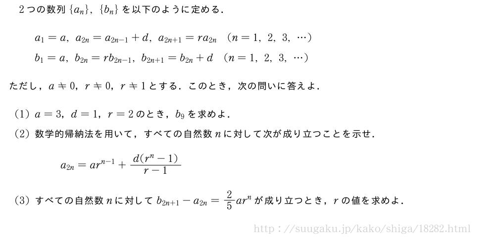 2つの数列{a_n},{b_n}を以下のように定める．a_1=a,a_{2n}=a_{2n-1}+d,a_{2n+1}=ra_{2n}(n=1,2,3,・・・)b_1=a,b_{2n}=rb_{2n-1},b_{2n+1}=b_{2n}+d(n=1,2,3,・・・)ただし，a≠0，r≠0，r≠1とする．このとき，次の問いに答えよ．(1)a=3，d=1，r=2のとき，b_9を求めよ．(2)数学的帰納法を用いて，すべての自然数nに対して次が成り立つことを示せ．a_{2n}=ar^{n-1}+\frac{d(r^n-1)}{r-1}(3)すべての自然数nに対してb_{2n+1}-a_{2n}=2/5ar^nが成り立つとき，rの値を求めよ．