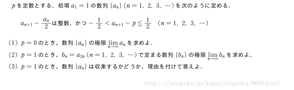 pを定数とする．初項a_1=1の数列{a_n}(n=1,2,3,・・・)を次のように定める．a_{n+1}-\frac{a_n}{2}　は整数，かつ　-1/2＜a_{n+1}-p≦1/2(n=1,2,3,・・・)(1)p=0のとき，数列{a_n}の極限\lim_{n→∞}a_nを求めよ．(2)p=1のとき，b_n=a_{2n}(n=1,2,3,・・・)で定まる数列{b_n}の極限\lim_{n→∞}b_nを求めよ．(3)p=1のとき，数列{a_n}は収束するかどうか，理由を付けて答えよ．