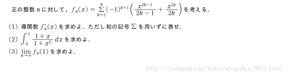 正の整数nに対して，f_n(x)=Σ_{k=1}^n(-1)^{k+1}(\frac{x^{2k-1}}{2k-1}+\frac{x^{2k}}{2k})を考える．(1)導関数f_n´(x)を求めよ．ただし和の記号Σを用いずに表せ．(2)∫_0^1\frac{1+x}{1+x^2}dxを求めよ．(3)\lim_{n→∞}f_n(1)を求めよ．