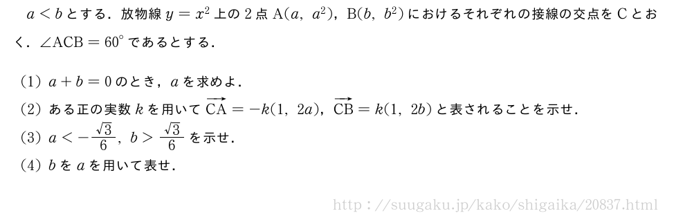 a＜bとする．放物線y=x^2上の2点A(a,a^2)，B(b,b^2)におけるそれぞれの接線の交点をCとおく．∠ACB={60}°であるとする．(1)a+b=0のとき，aを求めよ．(2)ある正の実数kを用いてベクトルCA=-k(1,2a)，ベクトルCB=k(1,2b)と表されることを示せ．(3)a＜-\frac{√3}{6},b＞\frac{√3}{6}を示せ．(4)bをaを用いて表せ．