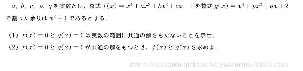 a,b,c,p,qを実数とし，整式f(x)=x^4+ax^3+bx^2+cx-1を整式g(x)=x^3+px^2+qx+2で割った余りはx^2+1であるとする．(1)f(x)=0とg(x)=0は実数の範囲に共通の解をもたないことを示せ．(2)f(x)=0とg(x)=0が共通の解をもつとき，f(x)とg(x)を求めよ．
